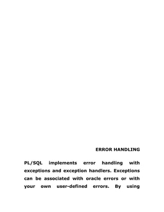 ERROR HANDLING
PL/SQL implements error handling with
exceptions and exception handlers. Exceptions
can be associated with oracle errors or with
your own user-defined errors. By using
 