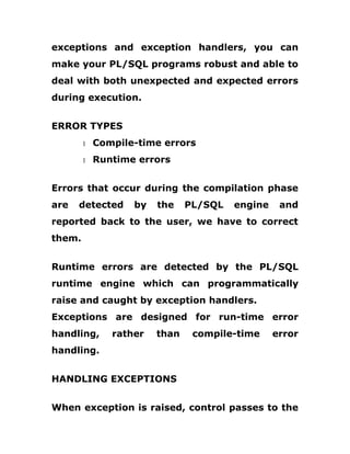 exceptions and exception handlers, you can
make your PL/SQL programs robust and able to
deal with both unexpected and expected errors
during execution.
ERROR TYPES
1 Compile-time errors
1 Runtime errors
Errors that occur during the compilation phase
are detected by the PL/SQL engine and
reported back to the user, we have to correct
them.
Runtime errors are detected by the PL/SQL
runtime engine which can programmatically
raise and caught by exception handlers.
Exceptions are designed for run-time error
handling, rather than compile-time error
handling.
HANDLING EXCEPTIONS
When exception is raised, control passes to the
 