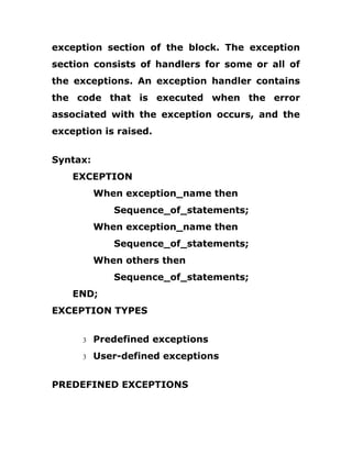 exception section of the block. The exception
section consists of handlers for some or all of
the exceptions. An exception handler contains
the code that is executed when the error
associated with the exception occurs, and the
exception is raised.
Syntax:
EXCEPTION
When exception_name then
Sequence_of_statements;
When exception_name then
Sequence_of_statements;
When others then
Sequence_of_statements;
END;
EXCEPTION TYPES
3 Predefined exceptions
3 User-defined exceptions
PREDEFINED EXCEPTIONS
 