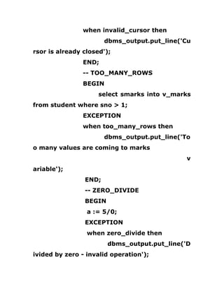 when invalid_cursor then
dbms_output.put_line('Cu
rsor is already closed');
END;
-- TOO_MANY_ROWS
BEGIN
select smarks into v_marks
from student where sno > 1;
EXCEPTION
when too_many_rows then
dbms_output.put_line('To
o many values are coming to marks
v
ariable');
END;
-- ZERO_DIVIDE
BEGIN
a := 5/0;
EXCEPTION
when zero_divide then
dbms_output.put_line('D
ivided by zero - invalid operation');
 