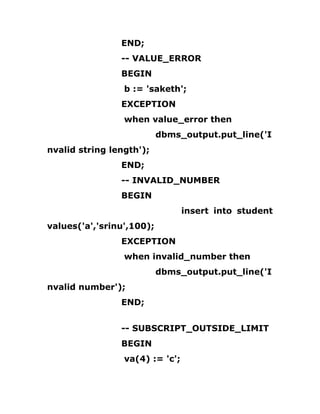 END;
-- VALUE_ERROR
BEGIN
b := 'saketh';
EXCEPTION
when value_error then
dbms_output.put_line('I
nvalid string length');
END;
-- INVALID_NUMBER
BEGIN
insert into student
values('a','srinu',100);
EXCEPTION
when invalid_number then
dbms_output.put_line('I
nvalid number');
END;
-- SUBSCRIPT_OUTSIDE_LIMIT
BEGIN
va(4) := 'c';
 