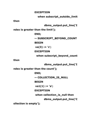 EXCEPTION
when subscript_outside_limit
then
dbms_output.put_line('I
ndex is greater than the limit');
END;
-- SUBSCRIPT_BEYOND_COUNT
BEGIN
va(3) := 'c';
EXCEPTION
when subscript_beyond_count
then
dbms_output.put_line('I
ndex is greater than the count');
END;
-- COLLECTION_IS_NULL
BEGIN
va1(1) := 'a';
EXCEPTION
when collection_is_null then
dbms_output.put_line('C
ollection is empty');
 
