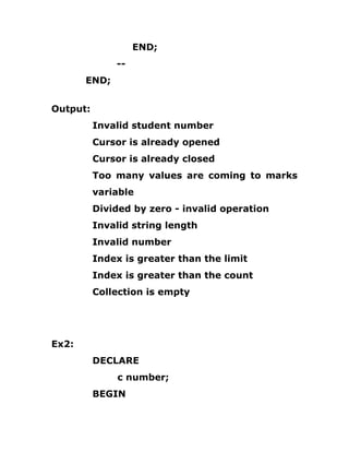 END;
--
END;
Output:
Invalid student number
Cursor is already opened
Cursor is already closed
Too many values are coming to marks
variable
Divided by zero - invalid operation
Invalid string length
Invalid number
Index is greater than the limit
Index is greater than the count
Collection is empty
Ex2:
DECLARE
c number;
BEGIN
 
