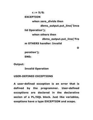c := 5/0;
EXCEPTION
when zero_divide then
dbms_output.put_line('Inva
lid Operation');
when others then
dbms_output.put_line('Fro
m OTHERS handler: Invalid
O
peration');
END;
Output:
Invalid Operation
USER-DEFINED EXCEPTIONS
A user-defined exception is an error that is
defined by the programmer. User-defined
exceptions are declared in the declarative
secion of a PL/SQL block. Just like variables,
exeptions have a type EXCEPTION and scope.
 