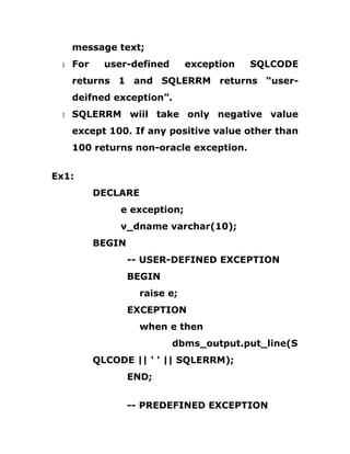 message text;
1 For user-defined exception SQLCODE
returns 1 and SQLERRM returns “user-
deifned exception”.
1 SQLERRM wiil take only negative value
except 100. If any positive value other than
100 returns non-oracle exception.
Ex1:
DECLARE
e exception;
v_dname varchar(10);
BEGIN
-- USER-DEFINED EXCEPTION
BEGIN
raise e;
EXCEPTION
when e then
dbms_output.put_line(S
QLCODE || ' ' || SQLERRM);
END;
-- PREDEFINED EXCEPTION
 