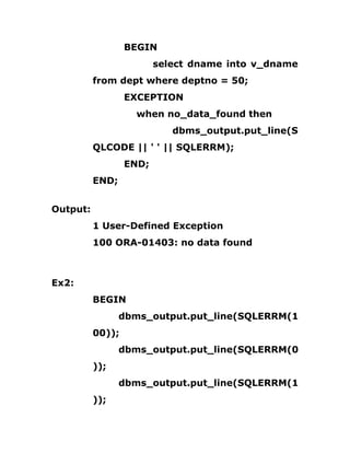 BEGIN
select dname into v_dname
from dept where deptno = 50;
EXCEPTION
when no_data_found then
dbms_output.put_line(S
QLCODE || ' ' || SQLERRM);
END;
END;
Output:
1 User-Defined Exception
100 ORA-01403: no data found
Ex2:
BEGIN
dbms_output.put_line(SQLERRM(1
00));
dbms_output.put_line(SQLERRM(0
));
dbms_output.put_line(SQLERRM(1
));
 