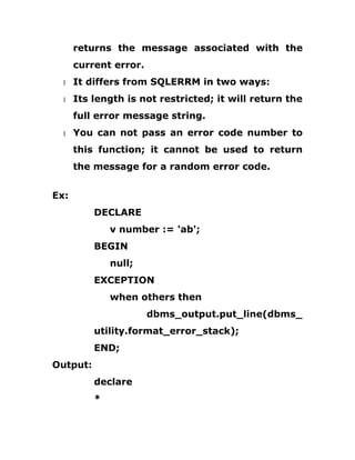returns the message associated with the
current error.
1 It differs from SQLERRM in two ways:
1 Its length is not restricted; it will return the
full error message string.
1 You can not pass an error code number to
this function; it cannot be used to return
the message for a random error code.
Ex:
DECLARE
v number := 'ab';
BEGIN
null;
EXCEPTION
when others then
dbms_output.put_line(dbms_
utility.format_error_stack);
END;
Output:
declare
*
 