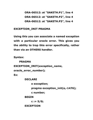 ORA-06512: at "SAKETH.P1", line 4
ORA-06512: at "SAKETH.P2", line 4
ORA-06512: at "SAKETH.P3", line 4
EXCEPTION_INIT PRAGMA
Using this you can associate a named exception
with a particular oracle error. This gives you
the ability to trap this error specifically, rather
than via an OTHERS handler.
Syntax:
PRAGMA
EXCEPTION_INIT(exception_name,
oracle_error_number);
Ex:
DECLARE
e exception;
pragma exception_init(e,-1476);
c number;
BEGIN
c := 5/0;
EXCEPTION
 