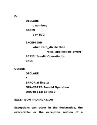 Ex:
DECLARE
c number;
BEGIN
c := 5/0;
EXCEPTION
when zero_divide then
raise_application_error(-
20222,'Invalid Operation');
END;
Output:
DECLARE
*
ERROR at line 1:
ORA-20222: Invalid Operation
ORA-06512: at line 7
EXCEPTION PROPAGATION
Exceptions can occur in the declarative, the
executable, or the exception section of a
 