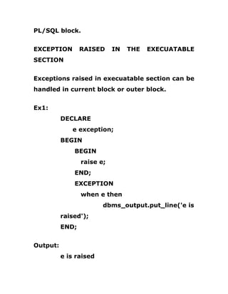 PL/SQL block.
EXCEPTION RAISED IN THE EXECUATABLE
SECTION
Exceptions raised in execuatable section can be
handled in current block or outer block.
Ex1:
DECLARE
e exception;
BEGIN
BEGIN
raise e;
END;
EXCEPTION
when e then
dbms_output.put_line('e is
raised');
END;
Output:
e is raised
 