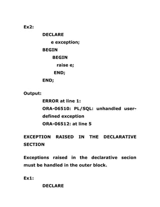 Ex2:
DECLARE
e exception;
BEGIN
BEGIN
raise e;
END;
END;
Output:
ERROR at line 1:
ORA-06510: PL/SQL: unhandled user-
defined exception
ORA-06512: at line 5
EXCEPTION RAISED IN THE DECLARATIVE
SECTION
Exceptions raised in the declarative secion
must be handled in the outer block.
Ex1:
DECLARE
 