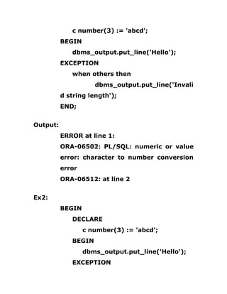 c number(3) := 'abcd';
BEGIN
dbms_output.put_line('Hello');
EXCEPTION
when others then
dbms_output.put_line('Invali
d string length');
END;
Output:
ERROR at line 1:
ORA-06502: PL/SQL: numeric or value
error: character to number conversion
error
ORA-06512: at line 2
Ex2:
BEGIN
DECLARE
c number(3) := 'abcd';
BEGIN
dbms_output.put_line('Hello');
EXCEPTION
 