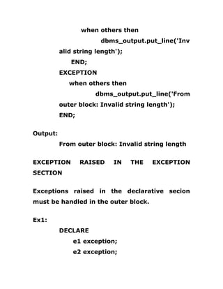 when others then
dbms_output.put_line('Inv
alid string length');
END;
EXCEPTION
when others then
dbms_output.put_line('From
outer block: Invalid string length');
END;
Output:
From outer block: Invalid string length
EXCEPTION RAISED IN THE EXCEPTION
SECTION
Exceptions raised in the declarative secion
must be handled in the outer block.
Ex1:
DECLARE
e1 exception;
e2 exception;
 