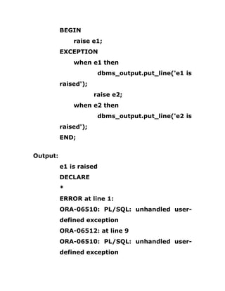 BEGIN
raise e1;
EXCEPTION
when e1 then
dbms_output.put_line('e1 is
raised');
raise e2;
when e2 then
dbms_output.put_line('e2 is
raised');
END;
Output:
e1 is raised
DECLARE
*
ERROR at line 1:
ORA-06510: PL/SQL: unhandled user-
defined exception
ORA-06512: at line 9
ORA-06510: PL/SQL: unhandled user-
defined exception
 