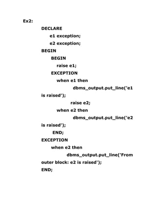 Ex2:
DECLARE
e1 exception;
e2 exception;
BEGIN
BEGIN
raise e1;
EXCEPTION
when e1 then
dbms_output.put_line('e1
is raised');
raise e2;
when e2 then
dbms_output.put_line('e2
is raised');
END;
EXCEPTION
when e2 then
dbms_output.put_line('From
outer block: e2 is raised');
END;
 