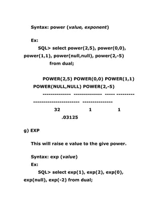 Syntax: power (value, exponent)
Ex:
SQL> select power(2,5), power(0,0),
power(1,1), power(null,null), power(2,-5)
from dual;
POWER(2,5) POWER(0,0) POWER(1,1)
POWER(NULL,NULL) POWER(2,-5)
-------------- -------------- ----- ---------
----------------------- ---------------
32 1 1
.03125
g) EXP
This will raise e value to the give power.
Syntax: exp (value)
Ex:
SQL> select exp(1), exp(2), exp(0),
exp(null), exp(-2) from dual;
 