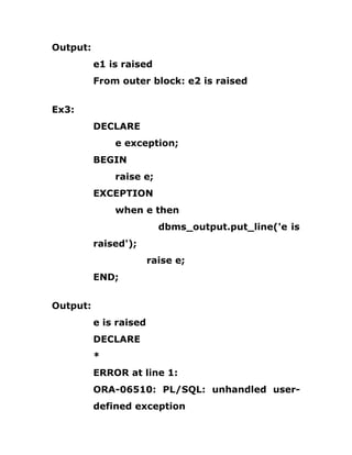 Output:
e1 is raised
From outer block: e2 is raised
Ex3:
DECLARE
e exception;
BEGIN
raise e;
EXCEPTION
when e then
dbms_output.put_line('e is
raised');
raise e;
END;
Output:
e is raised
DECLARE
*
ERROR at line 1:
ORA-06510: PL/SQL: unhandled user-
defined exception
 