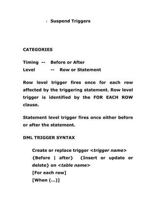 1 Suspend Triggers
CATEGORIES
Timing -- Before or After
Level -- Row or Statement
Row level trigger fires once for each row
affected by the triggering statement. Row level
trigger is identified by the FOR EACH ROW
clause.
Statement level trigger fires once either before
or after the statement.
DML TRIGGER SYNTAX
Create or replace trigger <trigger name>
{Before | after} {Insert or update or
delete} on <table name>
[For each row]
[When (…)]
 