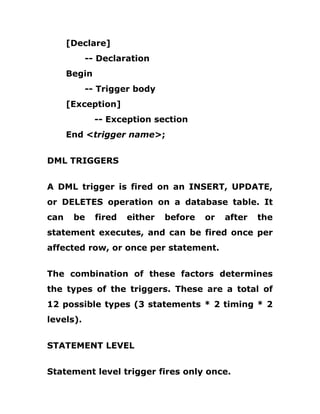 [Declare]
-- Declaration
Begin
-- Trigger body
[Exception]
-- Exception section
End <trigger name>;
DML TRIGGERS
A DML trigger is fired on an INSERT, UPDATE,
or DELETES operation on a database table. It
can be fired either before or after the
statement executes, and can be fired once per
affected row, or once per statement.
The combination of these factors determines
the types of the triggers. These are a total of
12 possible types (3 statements * 2 timing * 2
levels).
STATEMENT LEVEL
Statement level trigger fires only once.
 