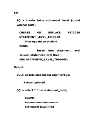 Ex:
SQL> create table statement level (count
varchar (50));
CREATE OR REPLACE TRIGGER
STATEMENT_LEVEL_TRIGGER
After update on student
BEGIN
Insert into statement level
values('Statement level fired');
END STATEMENT_LEVEL_TRIGGER;
Output:
SQL> update student set smarks=500;
3 rows updated.
SQL> select * from statement_level;
COUNT
----------------------------
Statement level fired
 