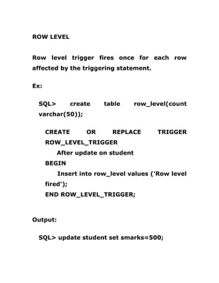 ROW LEVEL
Row level trigger fires once for each row
affected by the triggering statement.
Ex:
SQL> create table row_level(count
varchar(50));
CREATE OR REPLACE TRIGGER
ROW_LEVEL_TRIGGER
After update on student
BEGIN
Insert into row_level values ('Row level
fired');
END ROW_LEVEL_TRIGGER;
Output:
SQL> update student set smarks=500;
 