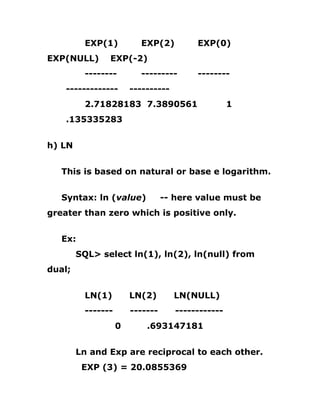 EXP(1) EXP(2) EXP(0)
EXP(NULL) EXP(-2)
-------- --------- --------
------------- ----------
2.71828183 7.3890561 1
.135335283
h) LN
This is based on natural or base e logarithm.
Syntax: ln (value) -- here value must be
greater than zero which is positive only.
Ex:
SQL> select ln(1), ln(2), ln(null) from
dual;
LN(1) LN(2) LN(NULL)
------- ------- ------------
0 .693147181
Ln and Exp are reciprocal to each other.
EXP (3) = 20.0855369
 