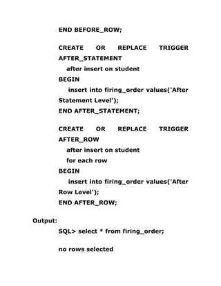 END BEFORE_ROW;
CREATE OR REPLACE TRIGGER
AFTER_STATEMENT
after insert on student
BEGIN
insert into firing_order values('After
Statement Level');
END AFTER_STATEMENT;
CREATE OR REPLACE TRIGGER
AFTER_ROW
after insert on student
for each row
BEGIN
insert into firing_order values('After
Row Level');
END AFTER_ROW;
Output:
SQL> select * from firing_order;
no rows selected
 