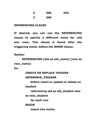 5 500 555
2 200
REFERENCING CLAUSE
If desired, you can use the REFERENCING
clause to specify a different name for :old
ane :new. This clause is found after the
triggering event, before the WHEN clause.
Syntax:
REFERENCING [old as old_name] [new as
new_name]
Ex:
CREATE OR REPLACE TRIGGER
REFERENCE_TRIGGER
before insert or update or delete on
student
referencing old as old_student new
as new_student
for each row
BEGIN
insert into marks
 