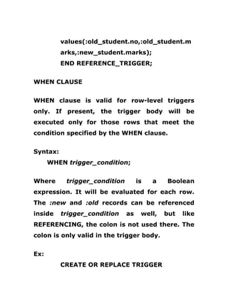 values(:old_student.no,:old_student.m
arks,:new_student.marks);
END REFERENCE_TRIGGER;
WHEN CLAUSE
WHEN clause is valid for row-level triggers
only. If present, the trigger body will be
executed only for those rows that meet the
condition specified by the WHEN clause.
Syntax:
WHEN trigger_condition;
Where trigger_condition is a Boolean
expression. It will be evaluated for each row.
The :new and :old records can be referenced
inside trigger_condition as well, but like
REFERENCING, the colon is not used there. The
colon is only valid in the trigger body.
Ex:
CREATE OR REPLACE TRIGGER
 