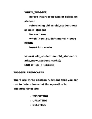 WHEN_TRIGGER
before insert or update or delete on
student
referencing old as old_student new
as new_student
for each row
when (new_student.marks > 500)
BEGIN
insert into marks
values(:old_student.no,:old_student.m
arks,:new_student.marks);
END WHEN_TRIGGER;
TRIGGER PREDICATES
There are three Boolean functions that you can
use to determine what the operation is.
The predicates are
1 INSERTING
1 UPDATING
1 DELETING
 