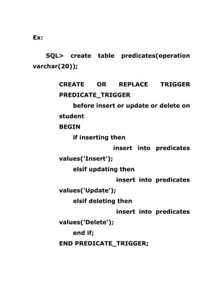 Ex:
SQL> create table predicates(operation
varchar(20));
CREATE OR REPLACE TRIGGER
PREDICATE_TRIGGER
before insert or update or delete on
student
BEGIN
if inserting then
insert into predicates
values('Insert');
elsif updating then
insert into predicates
values('Update');
elsif deleting then
insert into predicates
values('Delete');
end if;
END PREDICATE_TRIGGER;
 