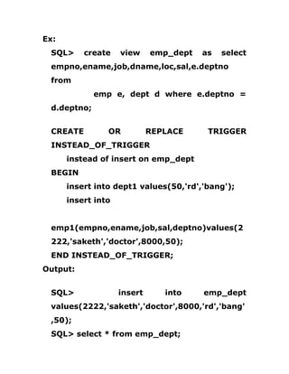 Ex:
SQL> create view emp_dept as select
empno,ename,job,dname,loc,sal,e.deptno
from
emp e, dept d where e.deptno =
d.deptno;
CREATE OR REPLACE TRIGGER
INSTEAD_OF_TRIGGER
instead of insert on emp_dept
BEGIN
insert into dept1 values(50,'rd','bang');
insert into
emp1(empno,ename,job,sal,deptno)values(2
222,'saketh','doctor',8000,50);
END INSTEAD_OF_TRIGGER;
Output:
SQL> insert into emp_dept
values(2222,'saketh','doctor',8000,'rd','bang'
,50);
SQL> select * from emp_dept;
 