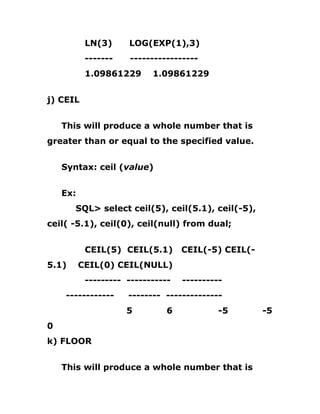 LN(3) LOG(EXP(1),3)
------- -----------------
1.09861229 1.09861229
j) CEIL
This will produce a whole number that is
greater than or equal to the specified value.
Syntax: ceil (value)
Ex:
SQL> select ceil(5), ceil(5.1), ceil(-5),
ceil( -5.1), ceil(0), ceil(null) from dual;
CEIL(5) CEIL(5.1) CEIL(-5) CEIL(-
5.1) CEIL(0) CEIL(NULL)
--------- ----------- ----------
------------ -------- --------------
5 6 -5 -5
0
k) FLOOR
This will produce a whole number that is
 