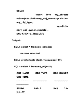 BEGIN
insert into my_objects
values(sys.dictionary_obj_name,sys.diction
ary_obj_type,
sys.dictio
nary_obj_owner, sysdate);
END CREATE_TRIGGER;
Output:
SQL> select * from my_objects;
no rows selected
SQL> create table stud1(no number(2));
SQL> select * from my_objects;
OBJ_NAME OBJ_TYPE OBJ_OWNER
OBJ_TIME
------------- -------------- --------------
------------
STUD1 TABLE SYS 21-
JUL-07
 