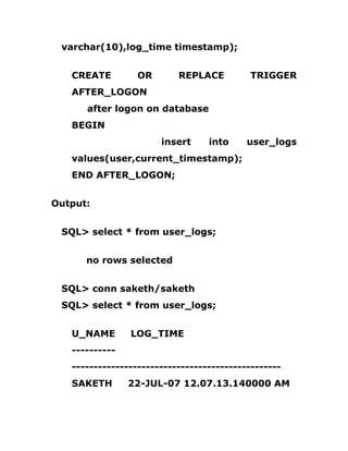 varchar(10),log_time timestamp);
CREATE OR REPLACE TRIGGER
AFTER_LOGON
after logon on database
BEGIN
insert into user_logs
values(user,current_timestamp);
END AFTER_LOGON;
Output:
SQL> select * from user_logs;
no rows selected
SQL> conn saketh/saketh
SQL> select * from user_logs;
U_NAME LOG_TIME
----------
------------------------------------------------
SAKETH 22-JUL-07 12.07.13.140000 AM
 