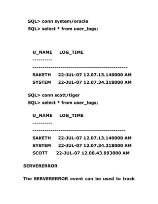 SQL> conn system/oracle
SQL> select * from user_logs;
U_NAME LOG_TIME
----------
------------------------------------------------
SAKETH 22-JUL-07 12.07.13.140000 AM
SYSTEM 22-JUL-07 12.07.34.218000 AM
SQL> conn scott/tiger
SQL> select * from user_logs;
U_NAME LOG_TIME
----------
-----------------------------------------------
SAKETH 22-JUL-07 12.07.13.140000 AM
SYSTEM 22-JUL-07 12.07.34.218000 AM
SCOTT 22-JUL-07 12.08.43.093000 AM
SERVERERROR
The SERVERERROR event can be used to track
 