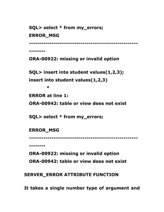 SQL> select * from my_errors;
ERROR_MSG
-----------------------------------------------------
--------
ORA-00922: missing or invalid option
SQL> insert into student values(1,2,3);
insert into student values(1,2,3)
*
ERROR at line 1:
ORA-00942: table or view does not exist
SQL> select * from my_errors;
ERROR_MSG
-----------------------------------------------------
--------
ORA-00922: missing or invalid option
ORA-00942: table or view does not exist
SERVER_ERROR ATTRIBUTE FUNCTION
It takes a single number type of argument and
 