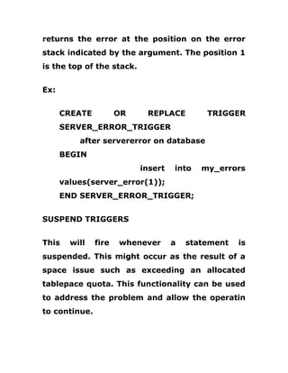 returns the error at the position on the error
stack indicated by the argument. The position 1
is the top of the stack.
Ex:
CREATE OR REPLACE TRIGGER
SERVER_ERROR_TRIGGER
after servererror on database
BEGIN
insert into my_errors
values(server_error(1));
END SERVER_ERROR_TRIGGER;
SUSPEND TRIGGERS
This will fire whenever a statement is
suspended. This might occur as the result of a
space issue such as exceeding an allocated
tablepace quota. This functionality can be used
to address the problem and allow the operatin
to continue.
 