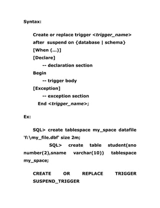 Syntax:
Create or replace trigger <trigger_name>
after suspend on {database | schema}
[When (…)]
[Declare]
-- declaration section
Begin
-- trigger body
[Exception]
-- exception section
End <trigger_name>;
Ex:
SQL> create tablespace my_space datafile
'f:my_file.dbf' size 2m;
SQL> create table student(sno
number(2),sname varchar(10)) tablespace
my_space;
CREATE OR REPLACE TRIGGER
SUSPEND_TRIGGER
 