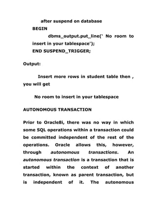 after suspend on database
BEGIN
dbms_output.put_line(‘ No room to
insert in your tablespace');
END SUSPEND_TRIGGER;
Output:
Insert more rows in student table then ,
you will get
No room to insert in your tablespace
AUTONOMOUS TRANSACTION
Prior to Oracle8i, there was no way in which
some SQL operations within a transaction could
be committed independent of the rest of the
operations. Oracle allows this, however,
through autonomous transactions. An
autonomous transaction is a transaction that is
started within the context of another
transaction, known as parent transaction, but
is independent of it. The autonomous
 