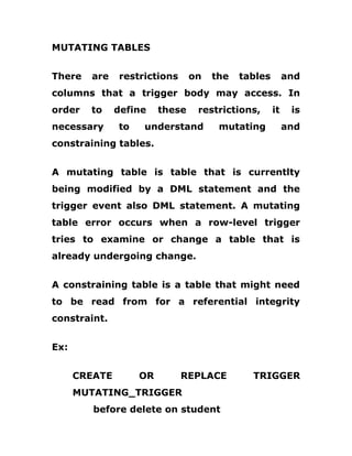 MUTATING TABLES
There are restrictions on the tables and
columns that a trigger body may access. In
order to define these restrictions, it is
necessary to understand mutating and
constraining tables.
A mutating table is table that is currentlty
being modified by a DML statement and the
trigger event also DML statement. A mutating
table error occurs when a row-level trigger
tries to examine or change a table that is
already undergoing change.
A constraining table is a table that might need
to be read from for a referential integrity
constraint.
Ex:
CREATE OR REPLACE TRIGGER
MUTATING_TRIGGER
before delete on student
 