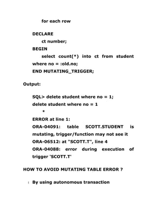 for each row
DECLARE
ct number;
BEGIN
select count(*) into ct from student
where no = :old.no;
END MUTATING_TRIGGER;
Output:
SQL> delete student where no = 1;
delete student where no = 1
*
ERROR at line 1:
ORA-04091: table SCOTT.STUDENT is
mutating, trigger/function may not see it
ORA-06512: at "SCOTT.T", line 4
ORA-04088: error during execution of
trigger 'SCOTT.T'
HOW TO AVOID MUTATING TABLE ERROR ?
1 By using autonomous transaction
 