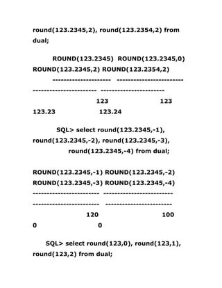 round(123.2345,2), round(123.2354,2) from
dual;
ROUND(123.2345) ROUND(123.2345,0)
ROUND(123.2345,2) ROUND(123.2354,2)
--------------------- ------------------------
----------------------- -----------------------
123 123
123.23 123.24
SQL> select round(123.2345,-1),
round(123.2345,-2), round(123.2345,-3),
round(123.2345,-4) from dual;
ROUND(123.2345,-1) ROUND(123.2345,-2)
ROUND(123.2345,-3) ROUND(123.2345,-4)
------------------------ -------------------------
------------------------ ------------------------
120 100
0 0
SQL> select round(123,0), round(123,1),
round(123,2) from dual;
 