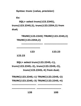 Syntax: trunc (value, precision)
Ex:
SQL> select trunc(123.2345),
trunc(123.2345,2), trunc(123.2354,2) from
dual;
TRUNC(123.2345) TRUNC(123.2345,2)
TRUNC(123.2354,2)
--------------------- -----------------------
-----------------------
123 123.23
123.23
SQL> select trunc(123.2345,-1),
trunc(123.2345,-2), trunc(123.2345,-3),
trunc(123.2345,-4) from dual;
TRUNC(123.2345,-1) TRUNC(123.2345,-2)
TRUNC(123.2345,-3) TRUNC(123.2345,-4)
------------------------ ------------------------
----------------------- ------------------------
120 100
 