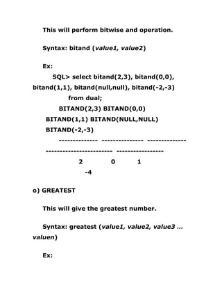 This will perform bitwise and operation.
Syntax: bitand (value1, value2)
Ex:
SQL> select bitand(2,3), bitand(0,0),
bitand(1,1), bitand(null,null), bitand(-2,-3)
from dual;
BITAND(2,3) BITAND(0,0)
BITAND(1,1) BITAND(NULL,NULL)
BITAND(-2,-3)
-------------- --------------- --------------
------------------------ -----------------
2 0 1
-4
o) GREATEST
This will give the greatest number.
Syntax: greatest (value1, value2, value3 …
valuen)
Ex:
 