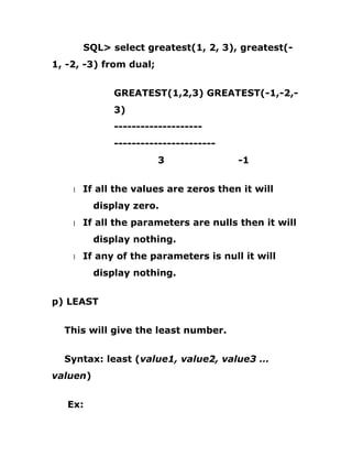 SQL> select greatest(1, 2, 3), greatest(-
1, -2, -3) from dual;
GREATEST(1,2,3) GREATEST(-1,-2,-
3)
--------------------
-----------------------
3 -1
1 If all the values are zeros then it will
display zero.
1 If all the parameters are nulls then it will
display nothing.
1 If any of the parameters is null it will
display nothing.
p) LEAST
This will give the least number.
Syntax: least (value1, value2, value3 …
valuen)
Ex:
 