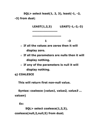 SQL> select least(1, 2, 3), least(-1, -2,
-3) from dual;
LEAST(1,2,3) LEAST(-1,-2,-3)
--------------------
-----------------------
1 -3
4 If all the values are zeros then it will
display zero.
4 If all the parameters are nulls then it will
display nothing.
4 If any of the parameters is null it will
display nothing.
q) COALESCE
This will return first non-null value.
Syntax: coalesce (value1, value2, value3 …
valuen)
Ex:
SQL> select coalesce(1,2,3),
coalesce(null,2,null,5) from dual;
 