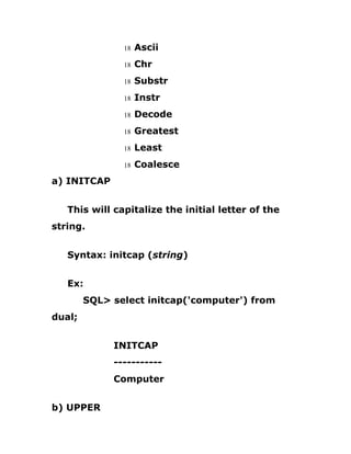18 Ascii
18 Chr
18 Substr
18 Instr
18 Decode
18 Greatest
18 Least
18 Coalesce
a) INITCAP
This will capitalize the initial letter of the
string.
Syntax: initcap (string)
Ex:
SQL> select initcap('computer') from
dual;
INITCAP
-----------
Computer
b) UPPER
 