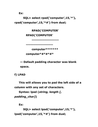 Ex:
SQL> select rpad('computer',15,'*'),
rpad('computer',15,'*#') from dual;
RPAD('COMPUTER'
RPAD('COMPUTER'
----------------------
----------------------
computer*******
computer*#*#*#*
-- Default padding character was blank
space.
f) LPAD
This will allows you to pad the left side of a
column with any set of characters.
Syntax: lpad (string, length [,
padding_char])
Ex:
SQL> select lpad('computer',15,'*'),
lpad('computer',15,'*#') from dual;
 