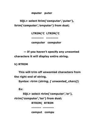mputer puter
SQL> select ltrim('computer','puter'),
ltrim('computer','omputer') from dual;
LTRIM('C LTRIM('C
---------- ----------
computer computer
-- If you haven’t specify any unwanted
characters it will display entire string.
h) RTRIM
This will trim off unwanted characters from
the right end of string.
Syntax: rtrim (string, [ unwanted_chars])
Ex:
SQL> select rtrim('computer','er'),
rtrim('computer','ter') from dual;
RTRIM( RTRIM
-------- ---------
comput compu
 